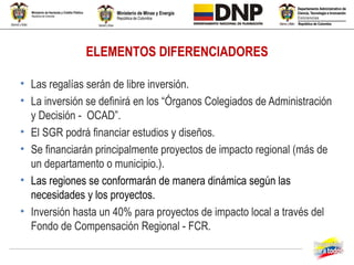 ELEMENTOS DIFERENCIADORES

• Las regalías serán de libre inversión.
• La inversión se definirá en los “Órganos Colegiados de Administración
  y Decisión - OCAD”.
• El SGR podrá financiar estudios y diseños.
• Se financiarán principalmente proyectos de impacto regional (más de
  un departamento o municipio.).
• Las regiones se conformarán de manera dinámica según las
  necesidades y los proyectos.
• Inversión hasta un 40% para proyectos de impacto local a través del
  Fondo de Compensación Regional - FCR.
 