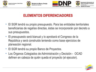 ELEMENTOS DIFERENCIADORES

• El SGR tendrá su propio presupuesto. Para las entidades territoriales
  beneficiarias de regalías directas, éstas se incorporarán por decreto a
  sus presupuestos.
• El presupuesto será bianual y lo aprobará el Congreso de la
  República y será construido teniendo como base ejercicios de
  planeación regional.
• El SGR tendrá su propio Banco de Proyectos.
• Los Órganos Colegiados de Administración y Decisión - OCAD
  definen en cabeza de quién queda el proyecto (el ejecutor).
 