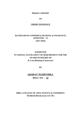 PROJECT REPORT
ON
CREDIT INSURANCE
BACHELOR OF COMMERCE (BANKING & INSURANCE)
SEMESTER – VI
(2017-2018)
SUBMITTED
IN PARTIAL FULFILLMENT OF REQUIREMENT FOR THE
AWARD OF DEGREE OF
B. Com (Banking & Insurance)
BY
AKSHAT MAHENDRA
ROLL NO. - 32
BIRLA COLLEGE OF ARTS, SCIENCE & COMMERCE
MURBAD ROAD, KALYAN (W)
 