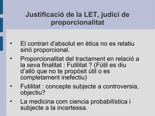 Justificació de la LET, judici de
proporcionalitat
• El contrari d'absolut en ètica no es relatiu
sinó proporcional.
• Proporcionalitat del tractament en relació a
la seva finalitat : Futilitat ? (Fútil es diu
d’allò que no te propòsit útil o es
completament inefectiu)
• Futilitat : concepte subjecte a controversia,
objectiu?
• La medicina com ciencia probabilística i
subjecte a la incertessa.
 