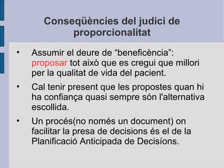 Conseqüències del judici de
proporcionalitat
• Assumir el deure de “beneficència”:
proposar tot això que es cregui que millori
per la qualitat de vida del pacient.
• Cal tenir present que les propostes quan hi
ha confiança quasi sempre són l'alternativa
escollida.
• Un procés(no només un document) on
facilitar la presa de decisions és el de la
Planificació Anticipada de Decisíons.
 