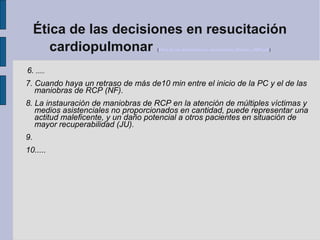 Ética de las decisiones en resucitación
cardiopulmonar (Etica de las decisiones en resucitación_Monzon_2009.pdf)
6. .....
7. Cuando haya un retraso de más de10 min entre el inicio de la PC y el de las
maniobras de RCP (NF).
8. La instauración de maniobras de RCP en la atención de múltiples víctimas y
medios asistenciales no proporcionados en cantidad, puede representar una
actitud maleficente, y un daño potencial a otros pacientes en situación de
mayor recuperabilidad (JU).
9.
10.....
 