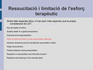 Ressucitació i limitació de l'esforç
terapèutic
Dintre dels aspectes ètics, hi han però més aspectes que la pròpia
consideració de LET, European Resuscitation Council_2010_Spanish.pdf:
Key principles of ethics
Sudden death in a global perspective
Outcome and prognostication
When to start and when to stop resuscitation attempts
Advance directives and do-not-attempt resuscitation orders
Organ procurement
Family presence during resuscitation
Research in resuscitation and informed consent
Research and training on the recently dead
 