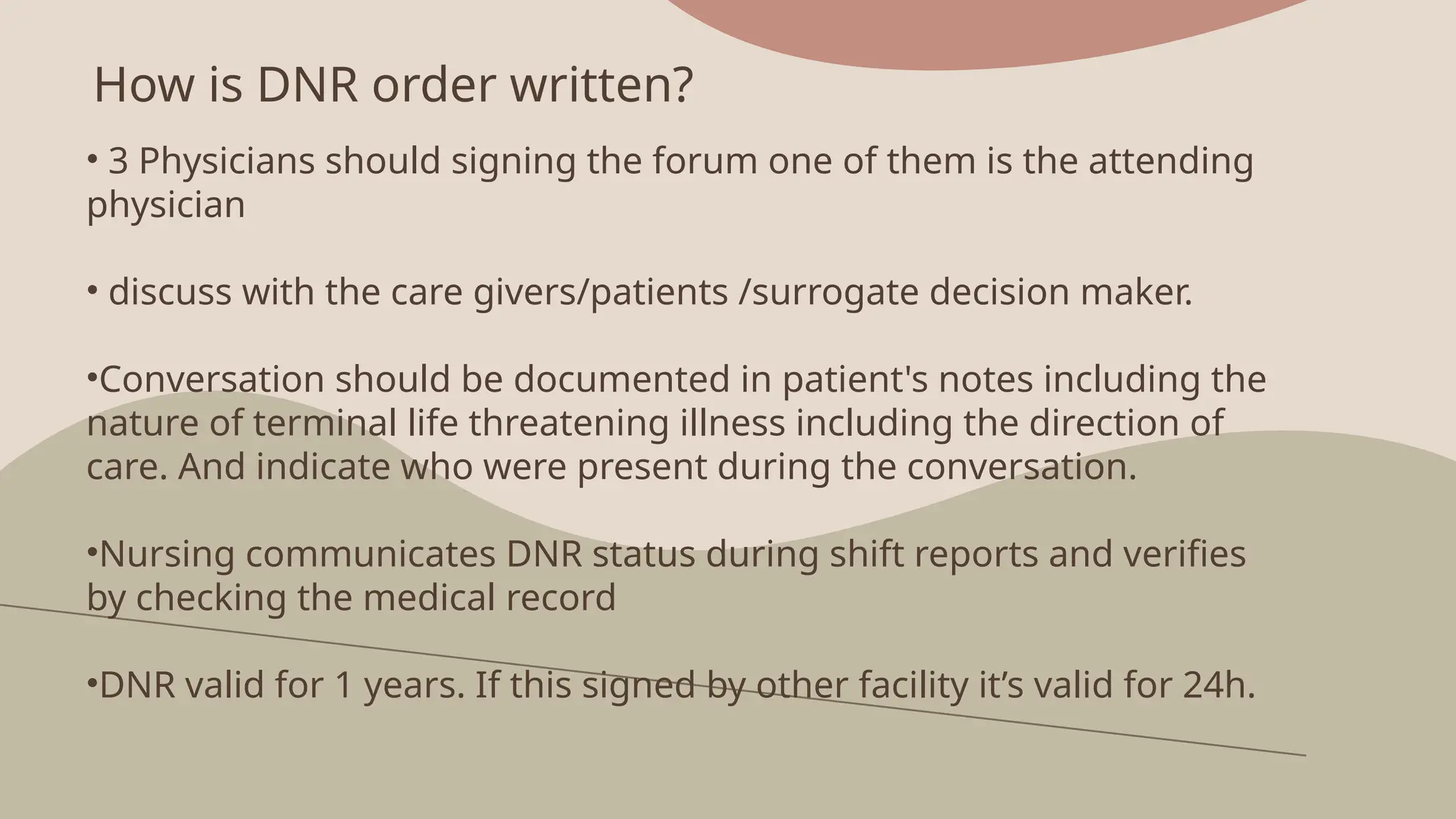 How is DNR order written?
• 3 Physicians should signing the forum one of them is the attending
physician
• discuss with the care givers/patients /surrogate decision maker.
•Conversation should be documented in patient's notes including the
nature of terminal life threatening illness including the direction of
care. And indicate who were present during the conversation.
•Nursing communicates DNR status during shift reports and verifies
by checking the medical record
•DNR valid for 1 years. If this signed by other facility it’s valid for 24h.
 