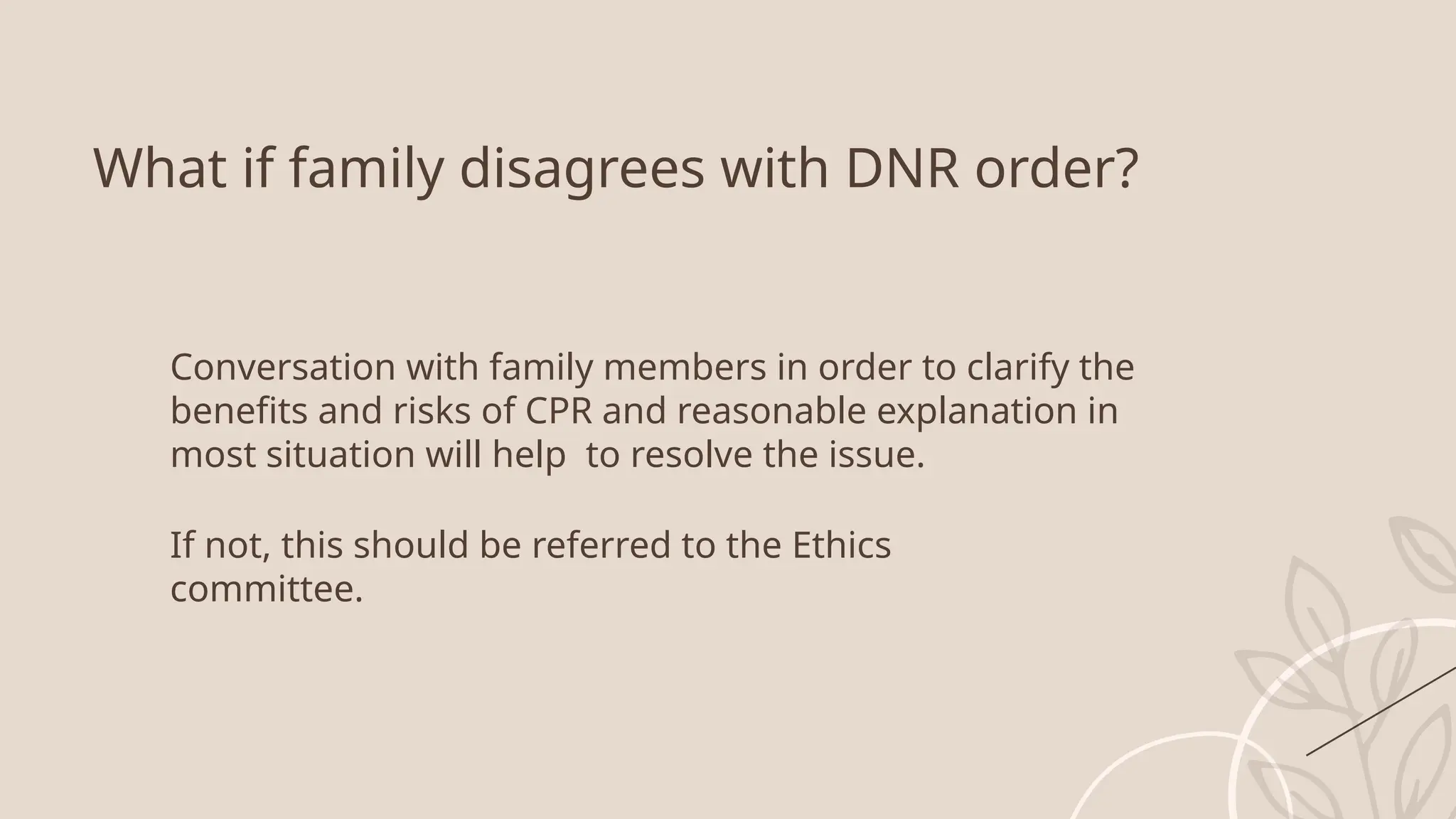 What if family disagrees with DNR order?
Conversation with family members in order to clarify the
benefits and risks of CPR and reasonable explanation in
most situation will help to resolve the issue.
If not, this should be referred to the Ethics
committee.
 