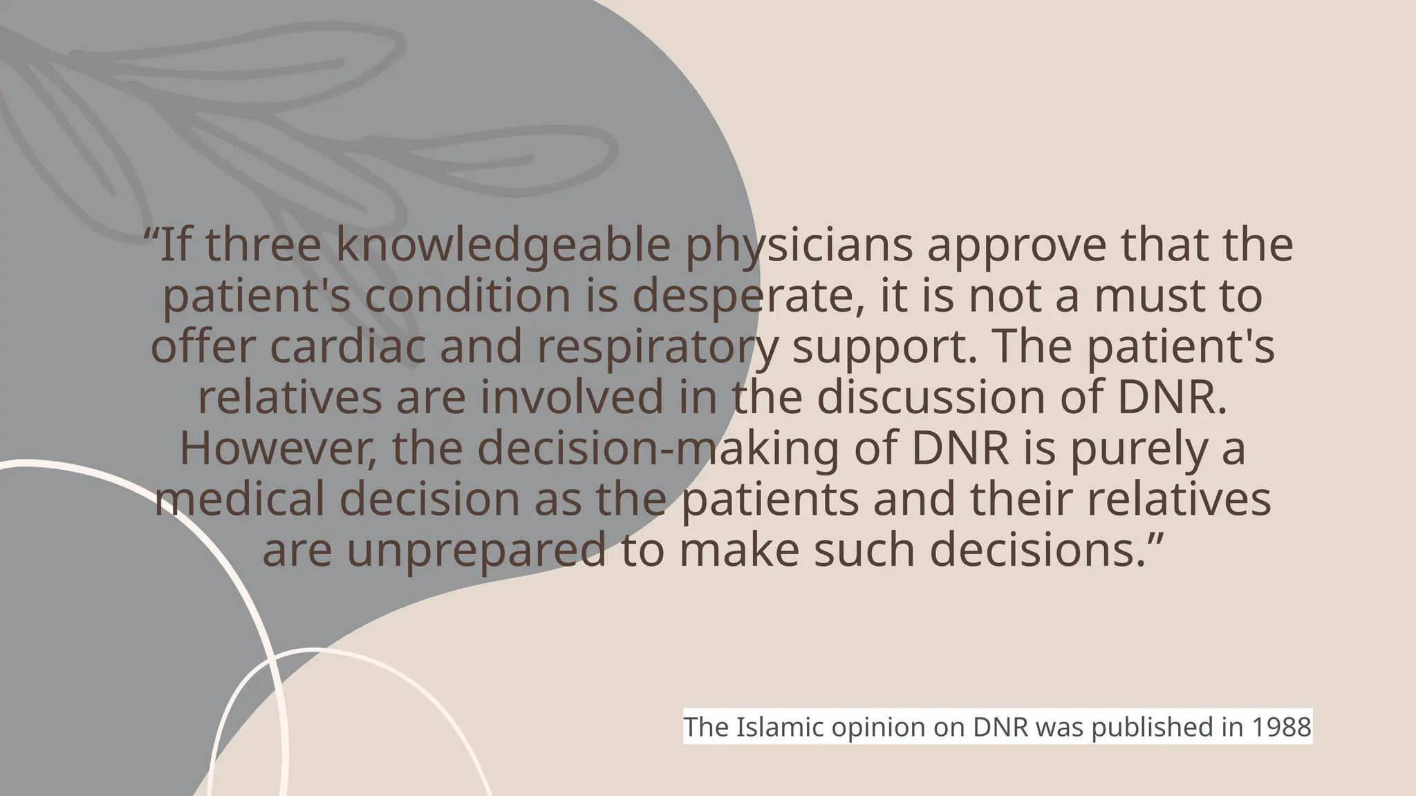 “If three knowledgeable physicians approve that the
patient's condition is desperate, it is not a must to
offer cardiac and respiratory support. The patient's
relatives are involved in the discussion of DNR.
However, the decision-making of DNR is purely a
medical decision as the patients and their relatives
are unprepared to make such decisions.”
The Islamic opinion on DNR was published in 1988
 