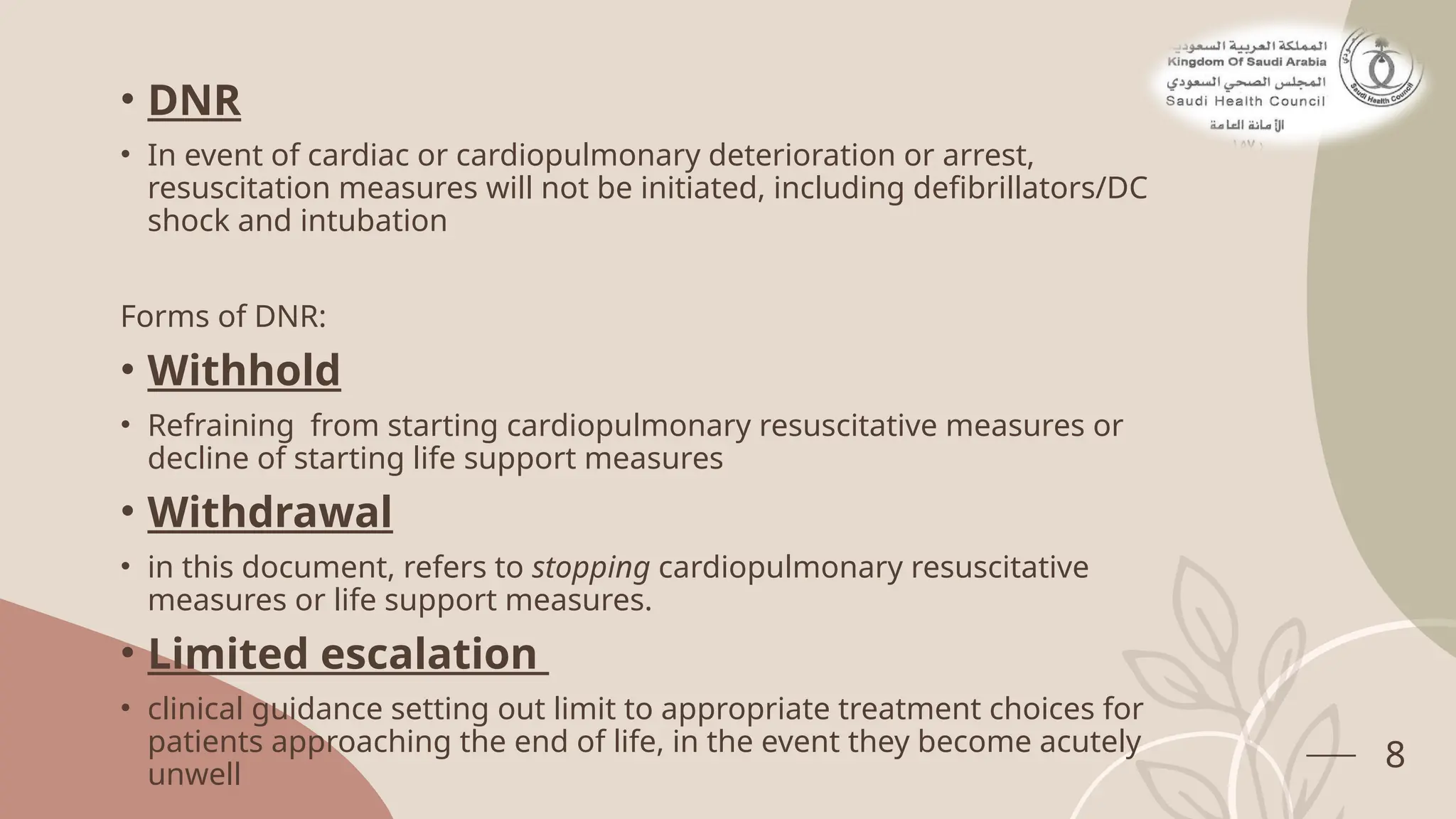 • DNR
• In event of cardiac or cardiopulmonary deterioration or arrest,
resuscitation measures will not be initiated, including defibrillators/DC
shock and intubation
Forms of DNR:
• Withhold
• Refraining from starting cardiopulmonary resuscitative measures or
decline of starting life support measures
• Withdrawal
• in this document, refers to stopping cardiopulmonary resuscitative
measures or life support measures.
• Limited escalation
• clinical guidance setting out limit to appropriate treatment choices for
patients approaching the end of life, in the event they become acutely
unwell
8
 