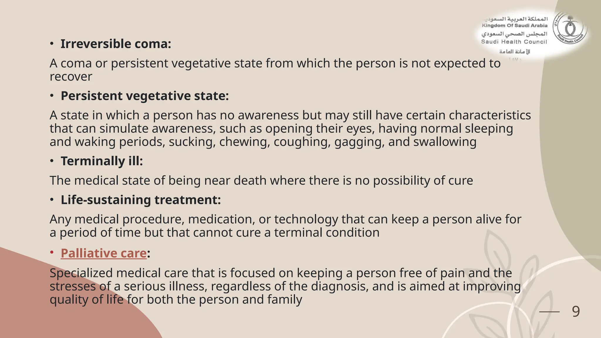 9
• Irreversible coma:
A coma or persistent vegetative state from which the person is not expected to
recover
• Persistent vegetative state:
A state in which a person has no awareness but may still have certain characteristics
that can simulate awareness, such as opening their eyes, having normal sleeping
and waking periods, sucking, chewing, coughing, gagging, and swallowing
• Terminally ill:
The medical state of being near death where there is no possibility of cure
• Life-sustaining treatment:
Any medical procedure, medication, or technology that can keep a person alive for
a period of time but that cannot cure a terminal condition
• Palliative care:
Specialized medical care that is focused on keeping a person free of pain and the
stresses of a serious illness, regardless of the diagnosis, and is aimed at improving
quality of life for both the person and family
 