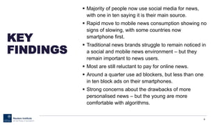 KEY
FINDINGS
 Majority of people now use social media for news,
with one in ten saying it is their main source.
 Rapid move to mobile news consumption showing no
signs of slowing, with some countries now
smartphone first.
 Traditional news brands struggle to remain noticed in
a social and mobile news environment – but they
remain important to news users.
 Most are still reluctant to pay for online news.
 Around a quarter use ad blockers, but less than one
in ten block ads on their smartphones.
 Strong concerns about the drawbacks of more
personalised news – but the young are more
comfortable with algorithms.
4
 