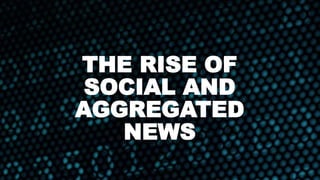 THE RISE OF
SOCIAL AND
AGGREGATED
NEWS
 