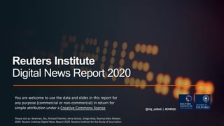 @risj_oxford | #DNR20
Reuters Institute
Digital News Report 2020
You are welcome to use the data and slides in this report for
any purpose (commercial or non-commercial) in return for
simple attribution under a Creative Commons license
Please cite as: Newman, Nic, Richard Fletcher, Anne Schulz, Simge Andı, Rasmus Kleis Nielsen.
2020. Reuters Institute Digital News Report 2020. Reuters Institute for the Study of Journalism.
 