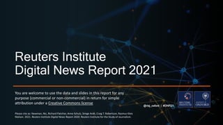 Reuters Institute
Digital News Report 2021
@risj_oxford | #DNR21
You are welcome to use the data and slides in this report for any
purpose (commercial or non-commercial) in return for simple
attribution under a Creative Commons license
Please cite as: Newman, Nic, Richard Fletcher, Anne Schulz, Simge Andı, Craig T. Robertson, Rasmus Kleis
Nielsen. 2021. Reuters Institute Digital News Report 2020. Reuters Institute for the Study of Journalism.
 