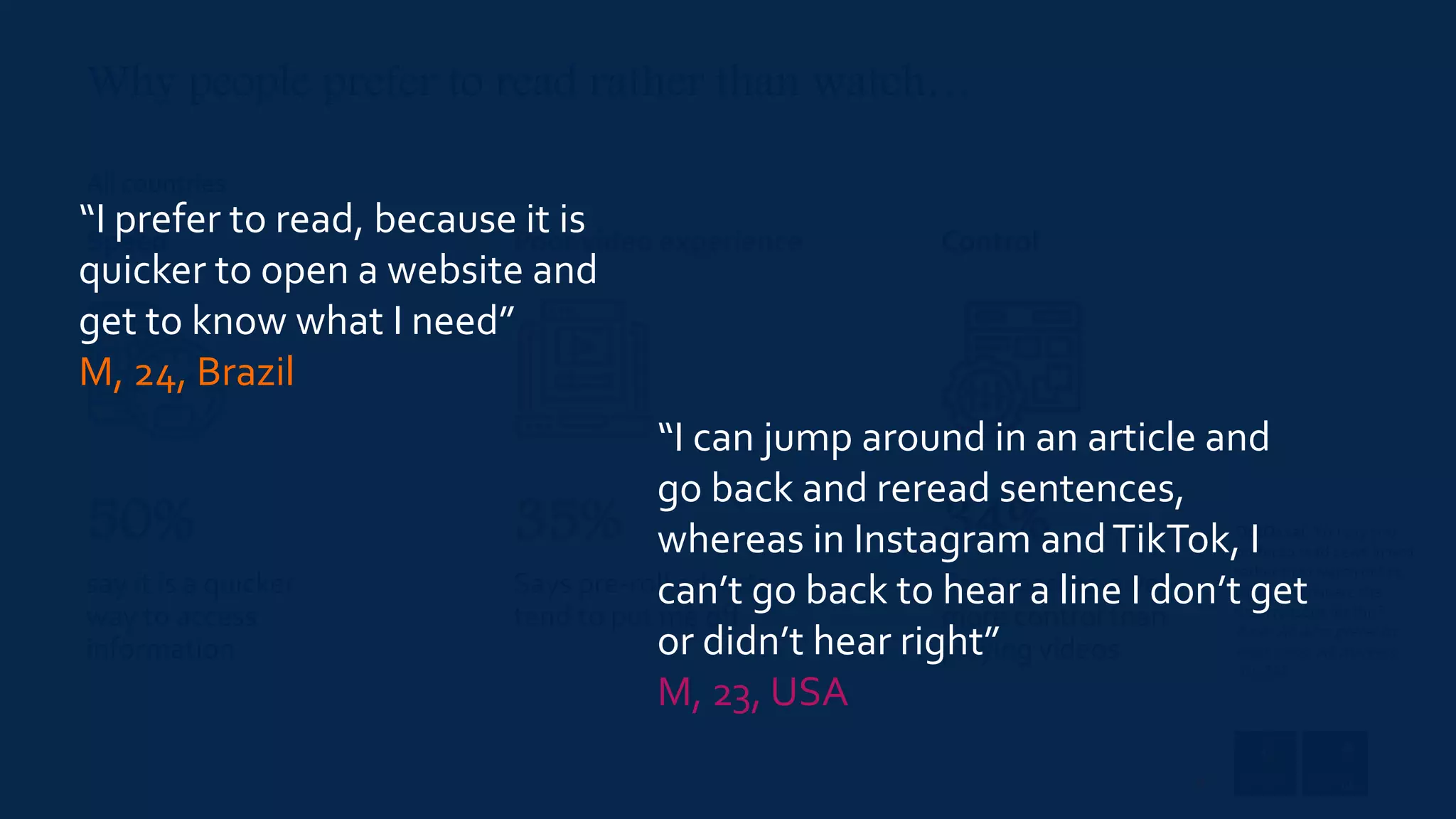 OptQ11ai. You say you
prefer to read news in text
rather than watch online
video … What are the
main reasons for this?
Base: All who prefer to
read news. All markets =
59, 258
All countries
say it is a quicker
way to access
information
Says pre-roll adverts
tend to put me off
Says reading gives
more control than
playing videos
Speed Poor video experience Control
50% 35% 34%
“I prefer to read, because it is
quicker to open a website and
get to know what I need”
M, 24, Brazil
“I can jump around in an article and
go back and reread sentences,
whereas in Instagram andTikTok, I
can’t go back to hear a line I don’t get
or didn’t hear right”
M, 23, USA
Why people prefer to read rather than watch…
37
 