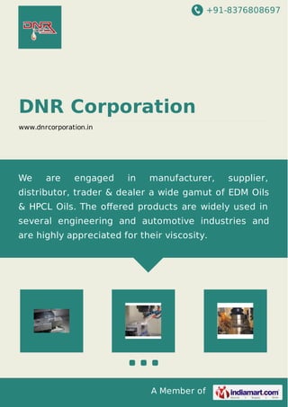 +91-8376808697
A Member of
DNR Corporation
www.dnrcorporation.in
We are engaged in manufacturer, supplier,
distributor, trader & dealer a wide gamut of EDM Oils
& HPCL Oils. The oﬀered products are widely used in
several engineering and automotive industries and
are highly appreciated for their viscosity.
 