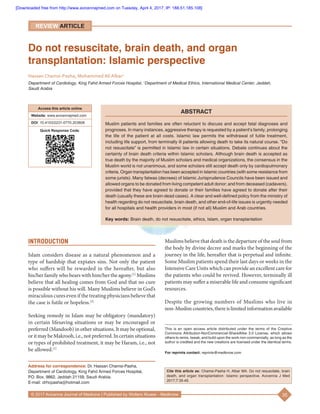 35© 2017 Avicenna Journal of Medicine | Published by Wolters Kluwer ‑ Medknow
Muslims believe that death is the departure of the soul from
the body by divine decree and marks the beginning of the
journey in the life, hereafter that is perpetual and infinite.
Some Muslim patients spend their last days or weeks in the
Intensive Care Units which can provide an excellent care for
the patients who could be revived. However, terminally ill
patients may suffer a miserable life and consume significant
resources.
Despite the growing numbers of Muslims who live in
non‑Muslimcountries,thereislimitedinformationavailable
INTRODUCTION
Islam considers disease as a natural phenomenon and a
type of hardship that expiates sins. Not only the patient
who suffers will be rewarded in the hereafter, but also
his/her family who bears with him/her the agony.[1]
Muslims
believe that all healing comes from God and that no cure
is possible without his will. Many Muslims believe in God’s
miraculous cures even if the treating physicians believe that
the case is futile or hopeless.[2]
Seeking remedy in Islam may be obligatory (mandatory)
in certain lifesaving situations or may be encouraged or
preferred (Mandoob) in other situations. It may be optional,
oritmaybeMakrooh,i.e., notpreferred.Incertainsituations
or types of prohibited treatment, it may be Haram, i.e., not
be allowed.[1]
Do not resuscitate, brain death, and organ
transplantation: Islamic perspective
Hassan Chamsi‑Pasha, Mohammed Ali Albar1
Department of Cardiology, King Fahd Armed Forces Hospital, 1
Department of Medical Ethics, International Medical Center, Jeddah,
Saudi Arabia
ABSTRACT
Muslim patients and families are often reluctant to discuss and accept fatal diagnoses and
prognoses. In many instances, aggressive therapy is requested by a patient’s family, prolonging
the life of the patient at all costs. Islamic law permits the withdrawal of futile treatment,
including life support, from terminally ill patients allowing death to take its natural course. “Do
not resuscitate” is permitted in Islamic law in certain situations. Debate continues about the
certainty of brain death criteria within Islamic scholars. Although brain death is accepted as
true death by the majority of Muslim scholars and medical organizations, the consensus in the
Muslim world is not unanimous, and some scholars still accept death only by cardiopulmonary
criteria. Organ transplantation has been accepted in Islamic countries (with some resistance from
some jurists). Many fatwas (decrees) of Islamic Jurisprudence Councils have been issued and
allowed organs to be donated from living competent adult donor; and from deceased (cadavers),
provided that they have agreed to donate or their families have agreed to donate after their
death (usually these are brain‑dead cases). A clear and well‑defined policy from the ministry of
health regarding do not resuscitate, brain death, and other end‑of‑life issues is urgently needed
for all hospitals and health providers in most (if not all) Muslim and Arab countries.
Key words: Brain death, do not resuscitate, ethics, Islam, organ transplantation
Access this article online
Website: www.avicennajmed.com
DOI: 10.4103/2231-0770.203608
Quick Response Code:
Address for correspondence: Dr. Hassan Chamsi‑Pasha,
Department of Cardiology, King Fahd Armed Forces Hospital,
P.O. Box. 9862, Jeddah 21159, Saudi Arabia.
E‑mail: drhcpasha@hotmail.com
Cite this article as: Chamsi-Pasha H, Albar MA. Do not resuscitate, brain
death, and organ transplantation: Islamic perspective. Avicenna J Med
2017;7:35-45.
This is an open access article distributed under the terms of the Creative
Commons Attribution‑NonCommercial‑ShareAlike 3.0 License, which allows
others to remix, tweak, and build upon the work non‑commercially, as long as the
author is credited and the new creations are licensed under the identical terms.
For reprints contact: reprints@medknow.com
REVIEW ARTICLE
[Downloaded free from http://www.avicennajmed.com on Tuesday, April 4, 2017, IP: 188.51.185.108]
 