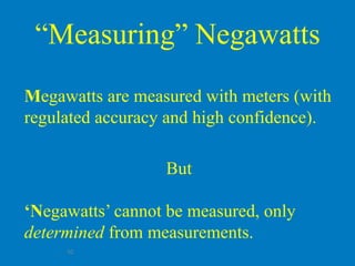 “Measuring” Negawatts
Megawatts are measured with meters (with
regulated accuracy and high confidence).

                  But

‘Negawatts’ cannot be measured, only
determined from measurements.
     10
 