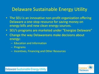 Delaware Sustainable Energy Utility
• The SEU is an innovative non-profit organization offering
  Delaware a one-stop resource for saving money on
  energy bills and new clean energy sources.
• SEU’s programs are marketed under “Energize Delaware”
• Change the way Delawareans make decisions about
  energy:
   – Education and Information
   – Programs
   – Incentives, Financing and Other Resources
 