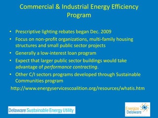 Commercial & Industrial Energy Efficiency
                   Program

• Prescriptive lighting rebates began Dec. 2009
• Focus on non-profit organizations, multi-family housing
   structures and small public sector projects
• Generally a low-interest loan program
• Expect that larger public sector buildings would take
   advantage of performance contracting.
• Other C/I sectors programs developed through Sustainable
   Communities program
 http://www.energyservicescoalition.org/resources/whatis.htm
 