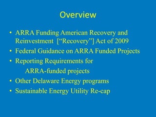 Overview
• ARRA Funding American Recovery and
  Reinvestment [“Recovery”] Act of 2009
• Federal Guidance on ARRA Funded Projects
• Reporting Requirements for
     ARRA-funded projects
• Other Delaware Energy programs
• Sustainable Energy Utility Re-cap
 