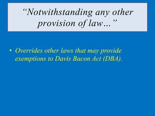 “Notwithstanding any other
       provision of law…”

• Overrides other laws that may provide
  exemptions to Davis Bacon Act (DBA).
 
