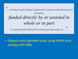 “..all laborers and mechanics employed by contractors and subcontractors
                              on projects

   funded directly by or assisted in
                  whole or in part
    by and through the Federal Government pursuant to this Act…”




• Projects with blended funds using ARRA must
  comply with DBA.
 