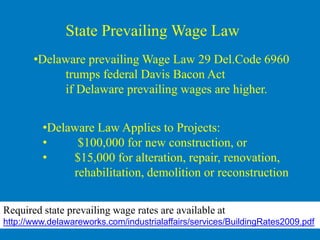 State Prevailing Wage Law
       •Delaware prevailing Wage Law 29 Del.Code 6960
            trumps federal Davis Bacon Act
            if Delaware prevailing wages are higher.


         •Delaware Law Applies to Projects:
         •     $100,000 for new construction, or
         •    $15,000 for alteration, repair, renovation,
              rehabilitation, demolition or reconstruction

Required state prevailing wage rates are available at
http://www.delawareworks.com/industrialaffairs/services/BuildingRates2009.pdf
 