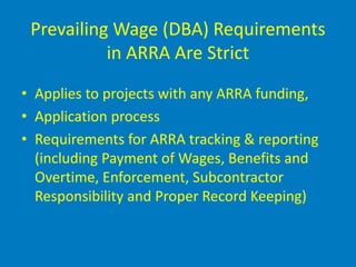Prevailing Wage (DBA) Requirements
           in ARRA Are Strict

• Applies to projects with any ARRA funding,
• Application process
• Requirements for ARRA tracking & reporting
  (including Payment of Wages, Benefits and
  Overtime, Enforcement, Subcontractor
  Responsibility and Proper Record Keeping)
 