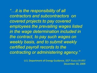 “…it is the responsibility of all
  contractors and subcontractors on
  covered projects to pay covered
  employees the prevailing wages listed
  in the wage determination included in
  the contract, to pay such wages on
  weekly basis, and to submit weekly
  certified payroll records to the
  contracting or administering agency.”
U.S. Dept. of Energy Guidance Dec. 30, 2009


         U.S. Department of Energy Guidance, SEP Notice10-003
                                           December 30, 2009
 