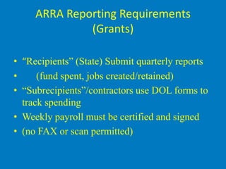 ARRA Reporting Requirements
              (Grants)

• “Recipients” (State) Submit quarterly reports
•     (fund spent, jobs created/retained)
• “Subrecipients”/contractors use DOL forms to
  track spending
• Weekly payroll must be certified and signed
• (no FAX or scan permitted)
 