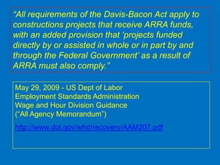 “All requirements of the Davis-Bacon Act apply to
constructions projects that receive ARRA funds,
with an added provision that „projects funded
directly by or assisted in whole or in part by and
through the Federal Government‟ as a result of
ARRA must also comply.”

May 29, 2009 - US Dept of Labor
Employment Standards Administration
Wage and Hour Division Guidance
(“All Agency Memorandum”)
http://www.dol.gov/whd/recovery/AAM207.pdf
 