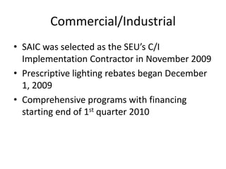 Commercial/Industrial
• SAIC was selected as the SEU’s C/I
  Implementation Contractor in November 2009
• Prescriptive lighting rebates began December
  1, 2009
• Comprehensive programs with financing
  starting end of 1st quarter 2010
 
