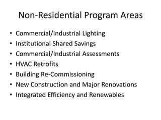 Non-Residential Program Areas
•   Commercial/Industrial Lighting
•   Institutional Shared Savings
•   Commercial/Industrial Assessments
•   HVAC Retrofits
•   Building Re-Commissioning
•   New Construction and Major Renovations
•   Integrated Efficiency and Renewables
 