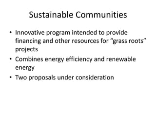 Sustainable Communities
• Innovative program intended to provide
  financing and other resources for “grass roots”
  projects
• Combines energy efficiency and renewable
  energy
• Two proposals under consideration
 
