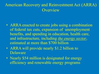 American Recovery and Reinvestment Act (ARRA)
                  Overview


• ARRA enacted to create jobs using a combination
  of federal tax cuts, expansion of unemployment
  benefits, and spending in education, health care,
  and infrastructure, including the energy sector,
  estimated at more than $700 billion
• ARRA will provide nearly $1.2 billion to
  Delaware
• Nearly $54 million is designated for energy
  efficiency and renewable energy programs
 