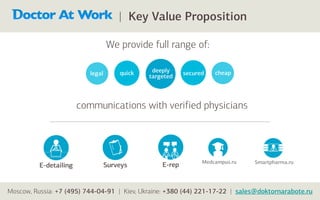 | Key Value Proposition

                                   We provide full range of:

                           legal       quick    deeply     secured   cheap
                                               targeted



                        communications with verified physicians




                                                                 Medcampus.ru   Smartpharma.ru
          E-detailing              Surveys         E-rep


Moscow, Russia: +7 (495) 744-04-91 | Kiev, Ukraine: +380 (44) 221-17-22 | sales@doktornarabote.ru
 