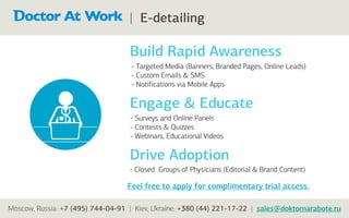 | E-detailing

                                   Build Rapid Awareness
                                   - Targeted Media (Banners, Branded Pages, Online Leads)
                                   - Custom Emails & SMS
                                   - Notifications via Mobile Apps

                                   Engage & Educate
                                   - Surveys and Online Panels
                                   - Contests & Quizzes
                                   - Webinars, Educational Videos

                                   Drive Adoption
                                   - Closed Groups of Physicians (Editorial & Brand Content)

                                  Feel free to apply for complimentary trial access.

Moscow, Russia: +7 (495) 744-04-91 | Kiev, Ukraine: +380 (44) 221-17-22 | sales@doktornarabote.ru
 