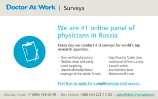 | Surveys


                                  We are #1 online panel of
                                  physicians in Russia
                                  Every day we conduct 2-3 surveys for world's top
                                  research agencies.

                                   - Only verified physicians       - Significantly faster than
                                   - Flexible, deep and easily        traditional offline surveys
                                     tuned targeting                - Launch within
                                   - Unprecedentedly broad            one business hour
                                     coverage of the whole Russia   - Reduction of costs

                                  Feel free to apply for complimentary trial access.

Moscow, Russia: +7 (495) 744-04-91 | Kiev, Ukraine: +380 (44) 221-17-22 | sales@doktornarabote.ru
 