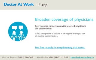 | E-rep



                                  Broaden coverage of physicians
                                  Peer-to-peer connections with selected physicians
                                  via secured chat.

                                   Affect the opinions of doctors in the regions where you lack
                                   of medical representatives.




                                  Feel free to apply for complimentary trial access.



Moscow, Russia: +7 (495) 744-04-91 | Kiev, Ukraine: +380 (44) 221-17-22 | sales@doktornarabote.ru
 