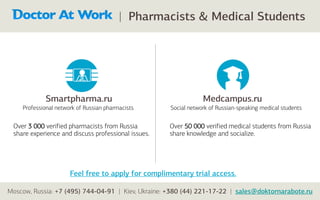 | Pharmacists & Medical Students




            Smartpharma.ru                                       Medcampus.ru
    Professional network of Russian pharmacists      Social network of Russian-speaking medical students


 Over 3 000 verified pharmacists from Russia         Over 50 000 verified medical students from Russia
 share experience and discuss professional issues.   share knowledge and socialize.




                      Feel free to apply for complimentary trial access.

Moscow, Russia: +7 (495) 744-04-91 | Kiev, Ukraine: +380 (44) 221-17-22 | sales@doktornarabote.ru
 