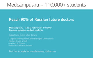 Medcampus.ru – 110,000+ students
Educate and involve future doctors:
Medcampus.ru – Social network of 110,000+
Russian-speaking medical students.
Feel free to apply for complimentary trial access.
Reach 90% of Russian future doctors
- Targeted Media (Banners, Branded Pages, Online Leads)
- Custom Emails & SMS
- Contests & Quizzes
- Webinars, Educational Videos
Feel free to apply for complimentary trial access.
 