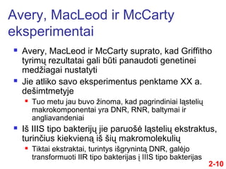 Avery, MacLeod ir McCarty suprato, kad Griffitho
tyrimų rezultatai gali būti panaudoti genetinei
medžiagai nustatyti
 Jie atliko savo eksperimentus penktame XX a.
dešimtmetyje
 Tuo metu jau buvo žinoma, kad pagrindiniai ląstelių
makrokomponentai yra DNR, RNR, baltymai ir
angliavandeniai
 Iš IIIS tipo bakterijų jie paruošė ląstelių ekstraktus,
turinčius kiekvieną iš šių makromolekulių
 Tiktai ekstraktai, turintys išgrynintą DNR, galėjo
transformuoti IIR tipo bakterijas į IIIS tipo bakterijas
Avery, MacLeod ir McCarty
eksperimentai
2-10
 