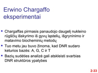 2-33
 Chargaffas pirmasis panaudojo daugelį nukleino
rūgščių išskyrimo iš gyvų ląstelių, išgryninimo ir
matavimo biocheminių metodų
 Tuo metu jau buvo žinoma, kad DNR sudaro
keturios bazės: A, G, C ir T
 Bazių sudėties analizė gali atskleisti svarbias
DNR struktūros ypatybes
Erwino Chargaffo
eksperimentai
 