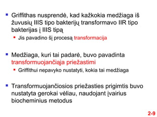 2-9
 Griffithas nusprendė, kad kažkokia medžiaga iš
žuvusių IIIS tipo bakterijų transformavo IIR tipo
bakterijas į IIIS tipą
 Jis pavadino šį procesą transformacija
 Medžiaga, kuri tai padarė, buvo pavadinta
transformuojančiąja priežastimi
 Griffithui nepavyko nustatyti, kokia tai medžiaga
 Transformuojančiosios priežasties prigimtis buvo
nustatyta gerokai vėliau, naudojant įvairius
biocheminius metodus
 