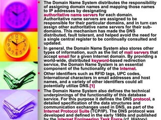 The Domain Name System distributes the responsibility of assigning domain names and mapping those names to IP addresses by designating  authoritative name servers  for each domain. Authoritative name servers are assigned to be responsible for their particular domains, and in turn can assign other authoritative name servers for their sub-domains. This mechanism has made the DNS distributed, fault tolerant, and helped avoid the need for a single central register to be continually consulted and updated. In general, the Domain Name System also stores other types of information, such as the list of  mail servers  that accept  email  for a given Internet domain. By providing a world-wide, distributed  keyword -based redirection service, the Domain Name System is an essential component of the functionality of the  Internet . Other identifiers such as RFID tags, UPC codes, International characters in email addresses and host names, and a variety of other identifiers could all potentially utilize DNS. [1] The Domain Name System also defines the technical underpinnings of the functionality of this database service. For this purpose it defines the DNS  protocol , a detailed specification of the data structures and communication exchanges used in DNS, as part of the  Internet Protocol Suite  (TCP/IP). The DNS protocol was developed and defined in the early 1980s and published by the  Internet Engineering Task Force  (cf. History). 