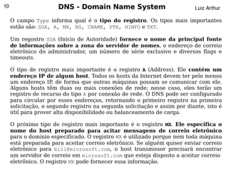 10                     DNS - Domain Name System                            Luiz Arthur

     O campo Type informa qual é o tipo do registro. Os tipos mais importantes
     estão são: SOA, A, MX, NS, CNAME, PTR, HINFO e TXT.

     Um regostro SOA (Inicio de Autoridade) fornece o nome da principal fonte
     de informações sobre a zona do servidor de nomes, o endereço de correio
     eletrônico do administrador, um número de série exclusivo e diversos flags e
     timeouts.

     O tipo de registro mais importante é o registro A (Address). Ele contém um
     endereço IP de algum host. Todos os hosts da Internet devem ter pelo menos
     um endereço IP de forma que outras máquinas possam se comunicar com ele.
                      ,
     Alguns hosts têm duas ou mais conexões de rede; nesse caso, eles terão um
     registro de recurso do tipo A por conexão de rede. O DNS pode ser configurado
     para circular por esses endereços, retornando o primeiro registro na primeira
     solicitação, o segundo registro na segunda solicitação e assim por diante, isto é
     útil para prover alta disponibilidade ou balanceamento de carga.

     O próximo tipo de registro mais importante é o registro MX. Ele especifica o
     nome do host preparado para acitar mensagens de correio eletrônico
     para o domínio especificado. O registro MX é utilizado porque nem toda máquina
     está preparada para aceitar correio eletrônico. Se alguém quiser enviar correio
     eletrônico para bill@microsoft.com, o host transmissor precisará encontrar
     um servidor de correio em microsoft.com que esteja disposto a aceitar correio
                                             
     eletrônico. O registro MX pode fornecer essa informação.
 