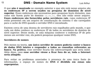 13                    DNS - Domain Name System                          Luiz Arthur

     O que não é mostrado no exemplo anterior e que não está nesse arquivo são
     os endereços IP a serem usados na pesquisa de domínios de nível
     superior. Esses endereços são necessários para pesquisas hosts distantes, mas
     como não fazem parte do domínio cs.vu.nl, eles não estão nesse arquivo.
     Esses endereços são fornecidos pelos servidores raiz, cujos endereços IP
     estão presentes em um arquivo de consifuração do sistema e são carregados
     para o cache do DNS quando o servidor DNS é inicializado.

     Existem cerca de uma dezena de servidores raiz espalhados pelo mundo, e que
     cada um deles conhece os endereços IP de todos os servidores de domínio de
     nível superior. Desse modo, se uma máquina conhecer o endereço IP de pelo
     menos um servidor raiz, ela poderá pesquisas qualquer nome DNS.

     Servidores de nomes

     Pelo menos na teoria, um único servidor de nomes poderia conter o banco
     de dados DNS inteiro e responder a todas as consultas referentes ao
     banco. Na prática, esse servidor ficaria tão sobrecarregado que seria inútil.
     Além disso, caso esse servidor viesse a ficar fora do ar, toda a Internet
     seria atingida.

     Para evitar os problemas associados à presença de uma única fonte de
     informações, o espaço de nomes do DNS é dividido em zonas não
       
     superpostas.                        
 