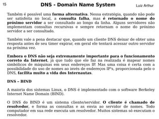15                     DNS - Domain Name System                           Luiz Arthur

     Também é possível uma forma alternativa. Nessa estratégia, quando não pode
     ser satisfeita no local, a consulta falha, mas é retornado o nome do
     próximo servidor a ser consultado ao longo da linha. Alguns servidores não
     implementam consultas recursivas e sempre retornam o nome do próximo
     servidor a ser consultado.

     Também vale a pena destacar que, quando um cliente DNS deixar de obter uma
     resposta antes de seu timer expirar, em geral ele tentará acessar outro servidor
     na próxima vez.

     Embora o DNS não seja extremamente importante para o funcionamento
     correto da Internet, já que tudo que ele faz na realizada é mapear nomes
     simbólicos de máquinas em seus endereços IP. Mas uma coisa é certa com a
     possibilidade do uso de nomes ao invés de endereços IP's, proporcionada pelo o
     DNS, facilita muito a vida dos Internautas.

     DNS – BIND

     A maioria dos sistemas Linux, o DNS é implementado com o software Berkeley
     Internet Name Domain (BIND).

     O DNS do BIND é um sistema cliente/servidor. O cliente é chamado de
     resolvedor, e forma as consultas e as envia ao servidor de nomes. Todo
                                          
     computador em sua rede executa um resolvedor. Muitos sistemas só executam o
     resolvedor.
 