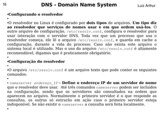 16                    DNS - Domain Name System                         Luiz Arthur

     Configurando o resolvedor
     ●

     ●

     ●O resolvedor no Linux é configurado por dois tipos de arquivos. Um tipo diz
     ao resolvedor que serviços de nomes usar e em que ordem usá-los. O
     outro arquivo de configuração, /etc/resolv.conf, configura o resolvedor para
     usar interação com o servidor DNS. Toda vez que um processo que usa o
     resolvedor começa, ele lê o arquivo /etc/resolv.conf, e guarda em cache a
     configuração, durante a vida do processo. Caso não exista este arquivo o
     sistema local é utilizado. Mas o uso do arquivo /etc/resolv.conf é altamente
     recomendável, digamos que é praticamente obrigatório.
     ●


     Configuração do resolvedor
     ●

     ●

     ●O arquivo /etc/resolv.conf é um arquivo texto que pode conter os seguintes
     comandos:
     ●

     ● nameserver endereço_IP – Define o endereço IP de um servidor de nome
     que o resolvedor deve usar. Até três comandos nameserver podem ser incluídos
     na configuração, sendo que os servidores são consultados na ordem que
     aparecem no arquivo. Normalmente o primeiro servidor é o que responde as
     consultas, os outros só entrarão em ação caso o primeiro servidor esteja
     indisponível. Se não existir o nameserver a consulta será feita localmente.
     ●
                                           
 