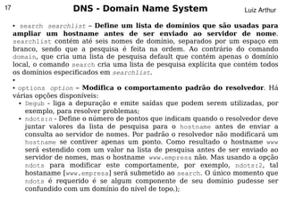 17                    DNS - Domain Name System                          Luiz Arthur

     ● search searchlist – Define um lista de domínios que são usadas para
     ampliar um hostname antes de ser enviado ao servidor de nome.
     searchlist contém até seis nomes de domínio, separados por um espaço em
     branco, sendo que a pesquisa é feita na ordem. Ao contrário do comando
     domain, que cria uma lista de pesquisa default que contém apenas o domínio
     local, o comando search cria uma lista de pesquisa explícita que contém todos
     os domínios especificados em searchlist.
     ●

     ●options option – Modifica o comportamento padrão do resolvedor. Há
     várias opções disponíveis:
       ● Degub - liga a depuração e emite saídas que podem serem utilizadas, por


         exemplo, para resolver problemas;
       ● ndots:n - Define o número de pontos que indicam quando o resolvedor deve


         juntar valores da lista de pesquisa para o hostname antes de enviar a
         consulta ao servidor de nomes. Por padrão o resolvedor não modificará um
         hostname se contiver apenas um ponto. Como resultado o hostname www
         será estendido com um valor na lista de pesquisa antes de ser enviado ao
         servidor de nomes, mas o hostname www.empresa não. Mas usando a opção
         ndots para modificar este comportamente, por exemplo, ndots:2, tal
         hostaname [www.empresa] será submetido ao search. O único momento que
         ndots é requerido é se algum componente de seu domínio pudesse ser
         confundido com um domínio do nível de topo.);
                                           
 