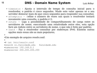 18                         DNS - Domain Name System                          Luiz Arthur

         ●   timeout:n - Ajusta o intervalo de tempo de consulta inicial para o
             resolvedor, o padrão é cinco segundos. Mude este valor apenas se o seu
             servidor demorar mais do que cinco segundos para responder sua consulta);
         ●   attempts:n - Define o número de vezes nas quais o resolvedor tentará
             novamente uma consulta, o padrão é 2;
         ●   rotate - Liga a possibilidade de compartilhamento de carga entre os
             servidores de nome, executando uma rotatividade entre eles, esta opção
             fará um rodizio entre os servidores de nome, o que não é feito por padrão;
         ●   Inet6 - Faz o resolvedor consultar por endereços IPv6; Existem outras
             opções mais essas são as mais populares;
     ●


     Um exemplo de arquivo resolv.conf:
     ●

     ●

     ●# cat /etc/resolv.conf
     ●search si.faculdade.edu   faculdade.edu
     ●nameserver 192.168.0.1

     ●nameserver 200.200.200.200




                                                
 
